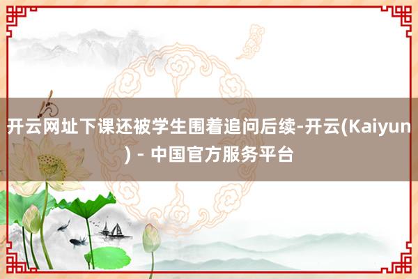开云网址下课还被学生围着追问后续-开云(Kaiyun) - 中国官方服务平台