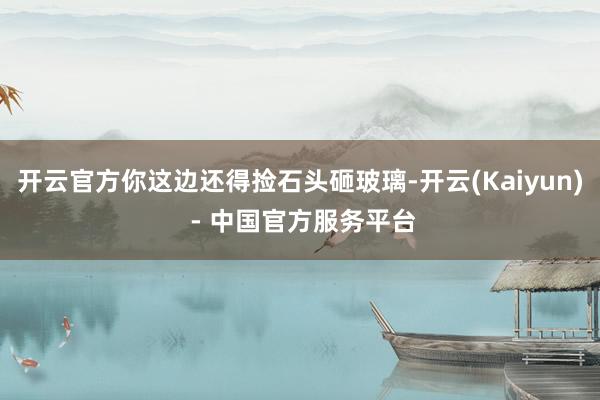 开云官方你这边还得捡石头砸玻璃-开云(Kaiyun) - 中国官方服务平台