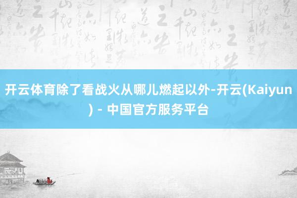 开云体育除了看战火从哪儿燃起以外-开云(Kaiyun) - 中国官方服务平台