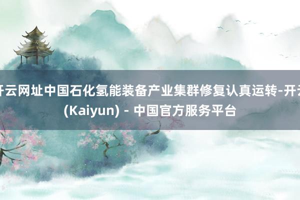 开云网址中国石化氢能装备产业集群修复认真运转-开云(Kaiyun) - 中国官方服务平台