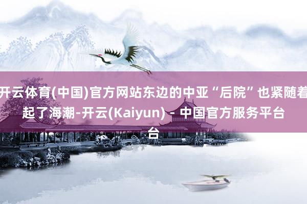 开云体育(中国)官方网站东边的中亚“后院”也紧随着起了海潮-开云(Kaiyun) - 中国官方服务平台