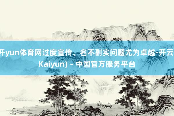开yun体育网过度宣传、名不副实问题尤为卓越-开云(Kaiyun) - 中国官方服务平台