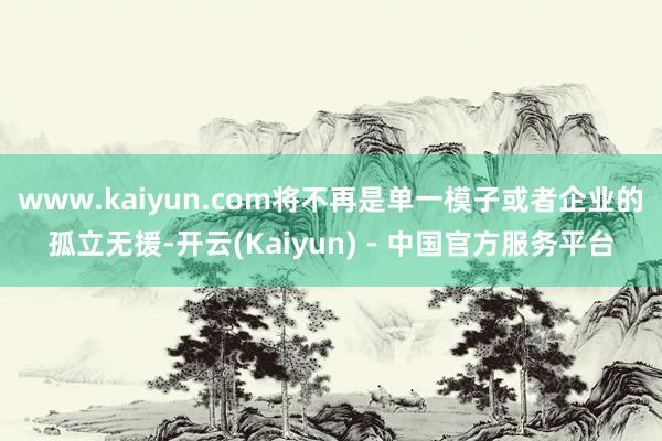 www.kaiyun.com将不再是单一模子或者企业的孤立无援-开云(Kaiyun) - 中国官方服务平台
