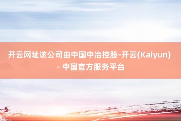 开云网址该公司由中国中冶控股-开云(Kaiyun) - 中国官方服务平台