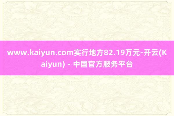 www.kaiyun.com实行地方82.19万元-开云(Kaiyun) - 中国官方服务平台