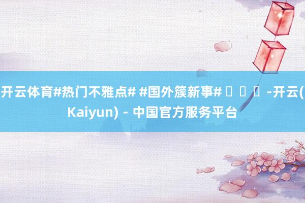 开云体育#热门不雅点# #国外簇新事# ​​​-开云(Kaiyun) - 中国官方服务平台