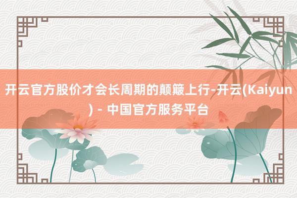 开云官方股价才会长周期的颠簸上行-开云(Kaiyun) - 中国官方服务平台