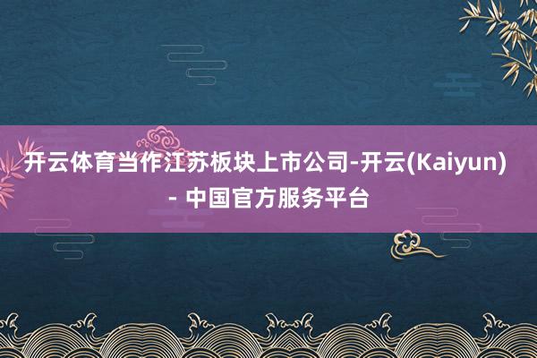 开云体育当作江苏板块上市公司-开云(Kaiyun) - 中国官方服务平台