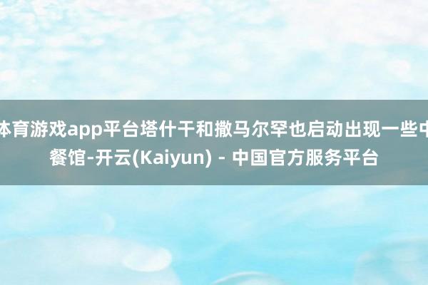 体育游戏app平台塔什干和撒马尔罕也启动出现一些中餐馆-开云(Kaiyun) - 中国官方服务平台