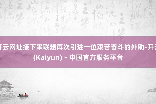 开云网址接下来联想再次引进一位艰苦奋斗的外助-开云(Kaiyun) - 中国官方服务平台
