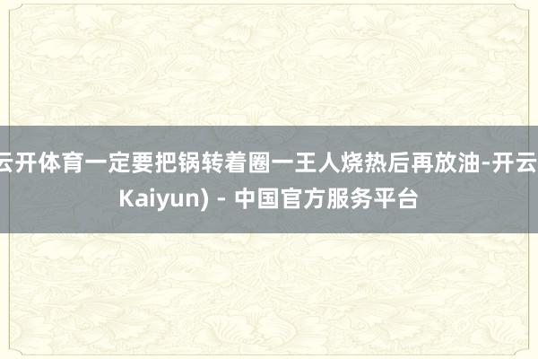 云开体育一定要把锅转着圈一王人烧热后再放油-开云(Kaiyun) - 中国官方服务平台