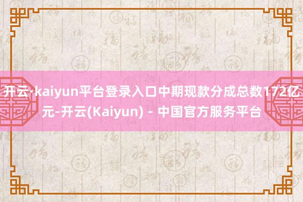开云·kaiyun平台登录入口中期现款分成总数172亿元-开云(Kaiyun) - 中国官方服务平台
