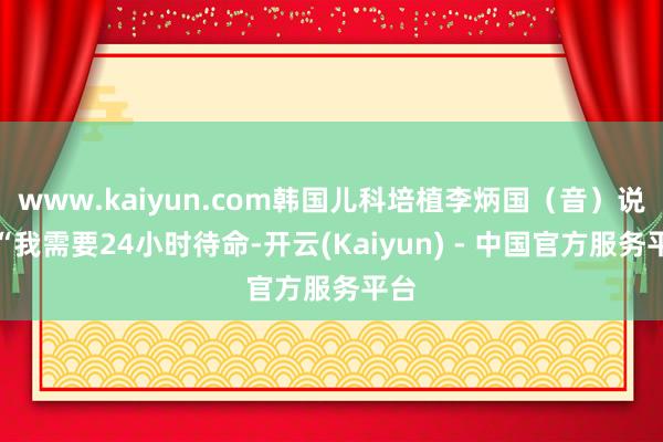 www.kaiyun.com韩国儿科培植李炳国（音）说：“我需要24小时待命-开云(Kaiyun) - 中国官方服务平台