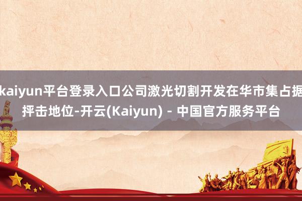 kaiyun平台登录入口公司激光切割开发在华市集占据抨击地位-开云(Kaiyun) - 中国官方服务平台