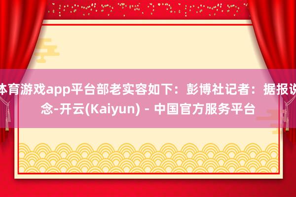 体育游戏app平台部老实容如下：彭博社记者：据报说念-开云(Kaiyun) - 中国官方服务平台