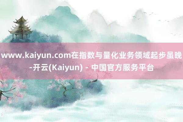 www.kaiyun.com在指数与量化业务领域起步虽晚-开云(Kaiyun) - 中国官方服务平台