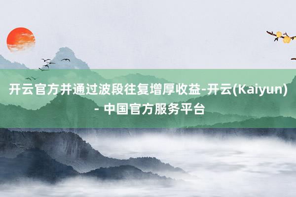 开云官方并通过波段往复增厚收益-开云(Kaiyun) - 中国官方服务平台