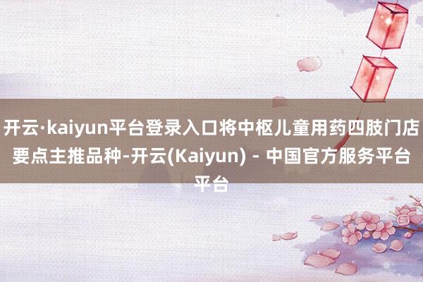 开云·kaiyun平台登录入口将中枢儿童用药四肢门店要点主推品种-开云(Kaiyun) - 中国官方服务平台
