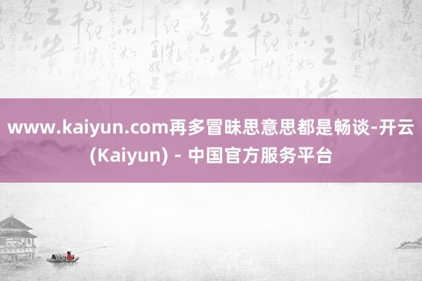 www.kaiyun.com再多冒昧思意思都是畅谈-开云(Kaiyun) - 中国官方服务平台