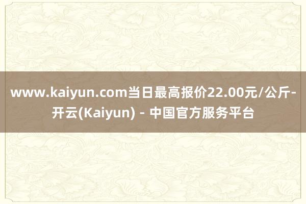 www.kaiyun.com当日最高报价22.00元/公斤-开云(Kaiyun) - 中国官方服务平台