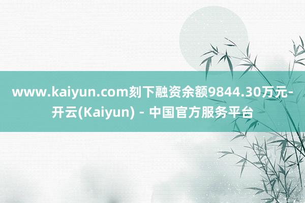www.kaiyun.com刻下融资余额9844.30万元-开云(Kaiyun) - 中国官方服务平台