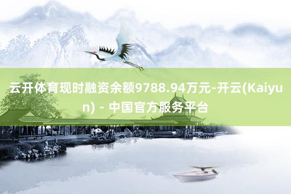 云开体育现时融资余额9788.94万元-开云(Kaiyun) - 中国官方服务平台