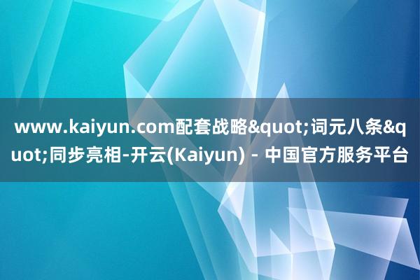 www.kaiyun.com配套战略"词元八条"同步亮相-开云(Kaiyun) - 中国官方服务平台