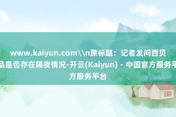 www.kaiyun.com\n原标题：记者发问西贝菜品是否存在隔夜情况-开云(Kaiyun) - 中国官方服务平台