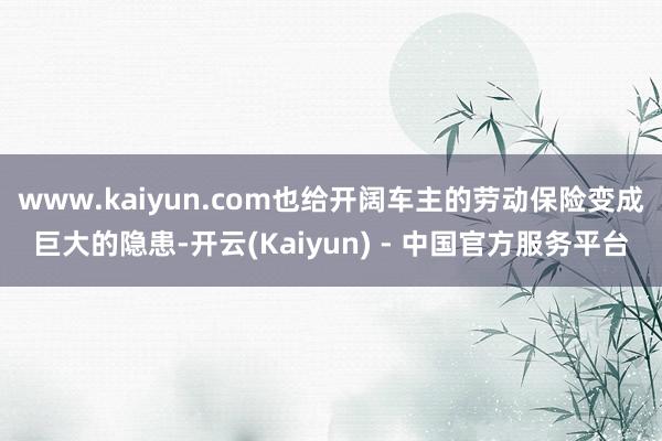 www.kaiyun.com也给开阔车主的劳动保险变成巨大的隐患-开云(Kaiyun) - 中国官方服务平台