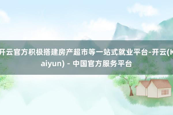 开云官方积极搭建房产超市等一站式就业平台-开云(Kaiyun) - 中国官方服务平台