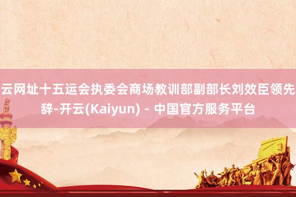 开云网址十五运会执委会商场教训部副部长刘效臣领先致辞-开云(Kaiyun) - 中国官方服务平台