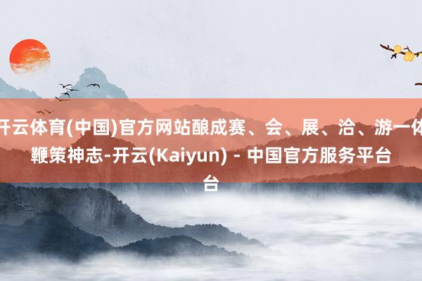开云体育(中国)官方网站酿成赛、会、展、洽、游一体鞭策神志-开云(Kaiyun) - 中国官方服务平台