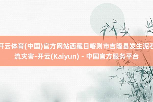 开云体育(中国)官方网站西藏日喀则市吉隆县发生泥石流灾害-开云(Kaiyun) - 中国官方服务平台