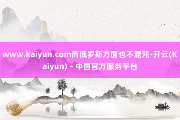 www.kaiyun.com而俄罗斯方面也不混沌-开云(Kaiyun) - 中国官方服务平台