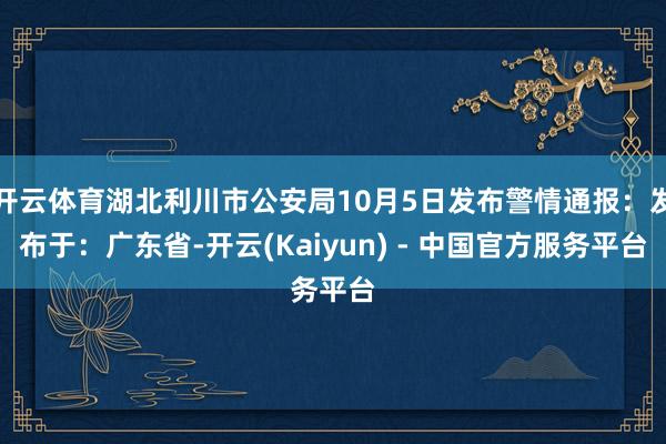 开云体育湖北利川市公安局10月5日发布警情通报：发布于：广东省-开云(Kaiyun) - 中国官方服务平台