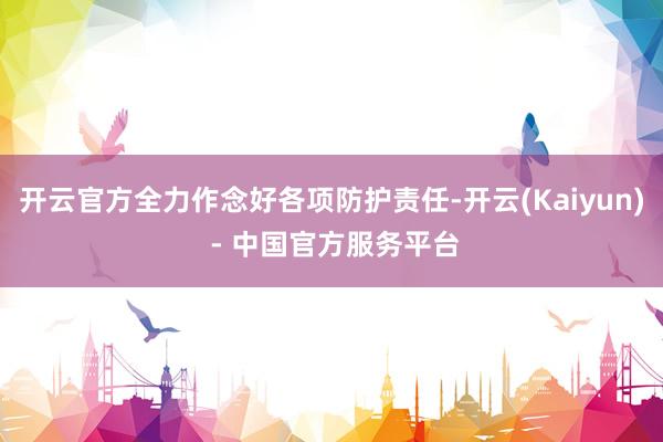 开云官方全力作念好各项防护责任-开云(Kaiyun) - 中国官方服务平台