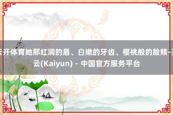 云开体育她那红润的唇、白嫩的牙齿、樱桃般的脸颊-开云(Kaiyun) - 中国官方服务平台