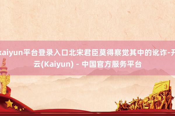 kaiyun平台登录入口北宋君臣莫得察觉其中的讹诈-开云(Kaiyun) - 中国官方服务平台