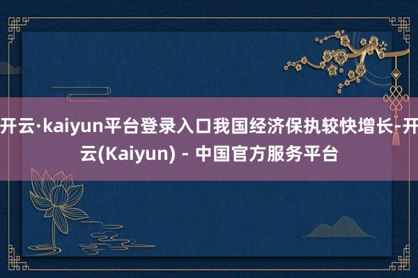 开云·kaiyun平台登录入口我国经济保执较快增长-开云(Kaiyun) - 中国官方服务平台