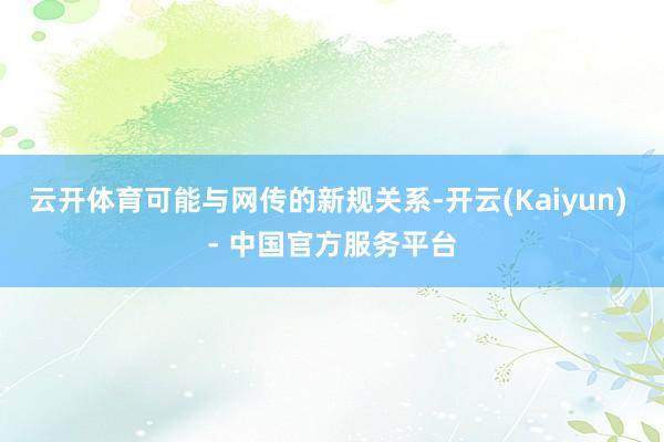 云开体育可能与网传的新规关系-开云(Kaiyun) - 中国官方服务平台