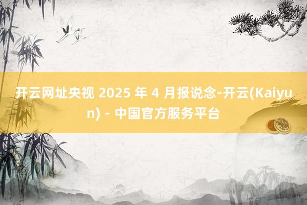 开云网址央视 2025 年 4 月报说念-开云(Kaiyun) - 中国官方服务平台