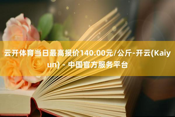 云开体育当日最高报价140.00元/公斤-开云(Kaiyun) - 中国官方服务平台