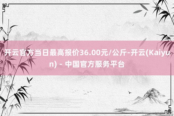 开云官方当日最高报价36.00元/公斤-开云(Kaiyun) - 中国官方服务平台
