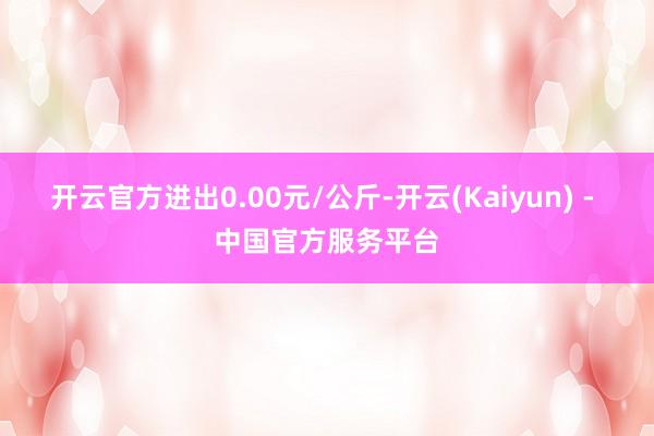 开云官方进出0.00元/公斤-开云(Kaiyun) - 中国官方服务平台