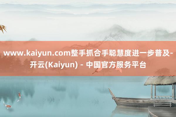 www.kaiyun.com整手抓合手聪慧度进一步普及-开云(Kaiyun) - 中国官方服务平台
