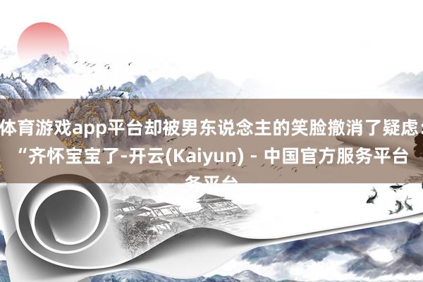 体育游戏app平台却被男东说念主的笑脸撤消了疑虑：“齐怀宝宝了-开云(Kaiyun) - 中国官方服务平台