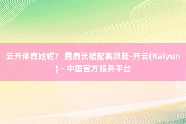 云开体育她呢？ 露肩长裙配高跟鞋-开云(Kaiyun) - 中国官方服务平台