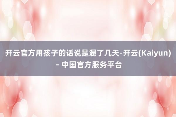 开云官方用孩子的话说是混了几天-开云(Kaiyun) - 中国官方服务平台