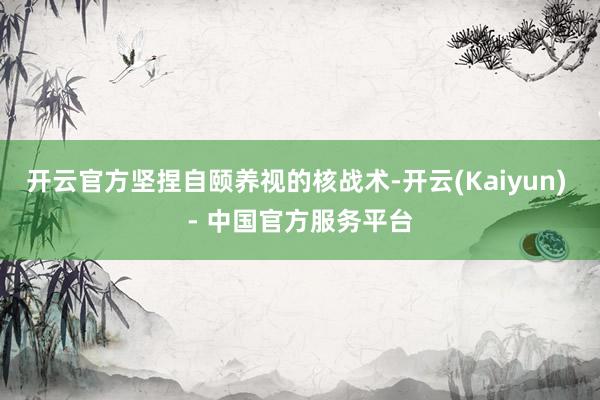 开云官方坚捏自颐养视的核战术-开云(Kaiyun) - 中国官方服务平台