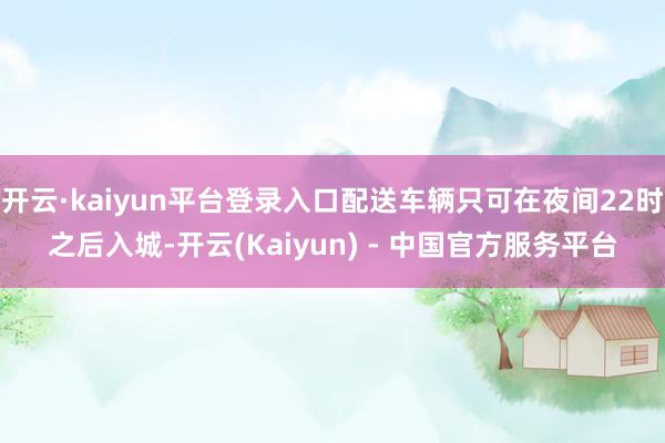 开云·kaiyun平台登录入口配送车辆只可在夜间22时之后入城-开云(Kaiyun) - 中国官方服务平台